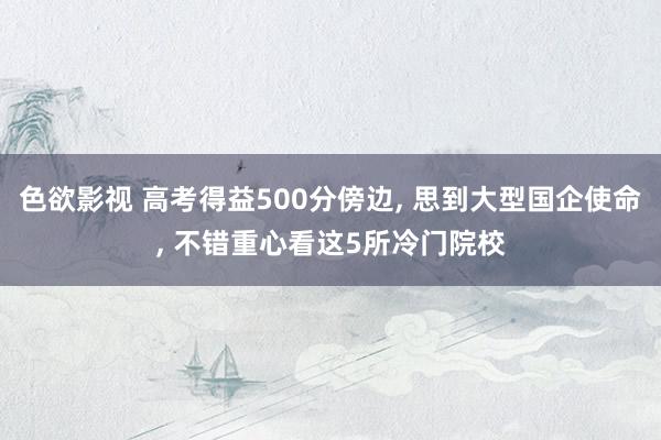 色欲影视 高考得益500分傍边， 思到大型国企使命， 不错重心看这5所冷门院校