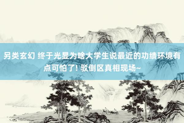 另类玄幻 终于光显为啥大学生说最近的功绩环境有点可怕了! 驳倒区真相现场~