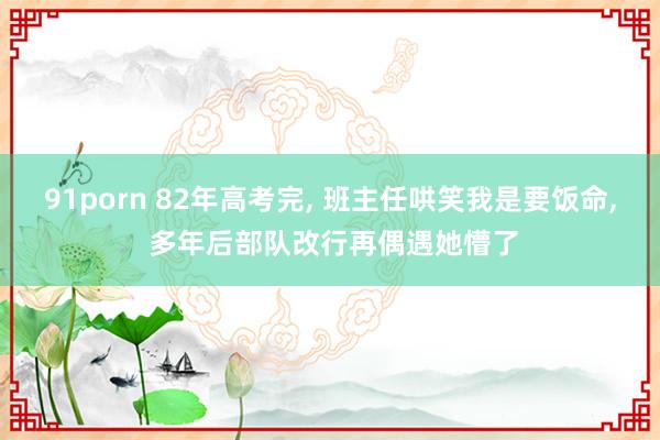 91porn 82年高考完， 班主任哄笑我是要饭命， 多年后部队改行再偶遇她懵了