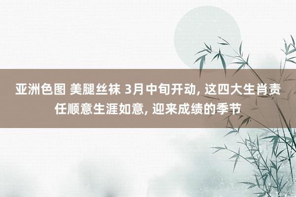 亚洲色图 美腿丝袜 3月中旬开动， 这四大生肖责任顺意生涯如意， 迎来成绩的季节