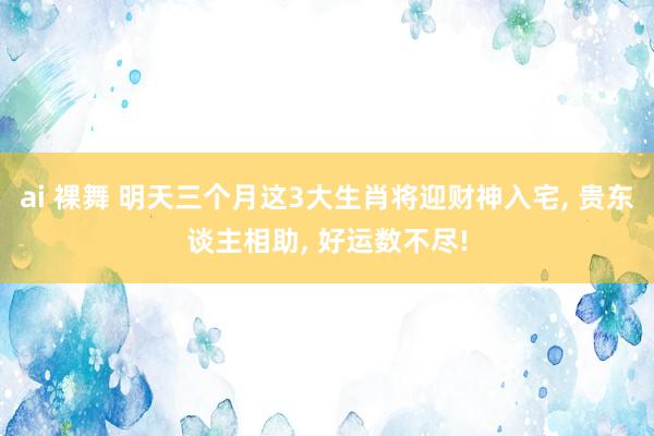 ai 裸舞 明天三个月这3大生肖将迎财神入宅， 贵东谈主相助， 好运数不尽!