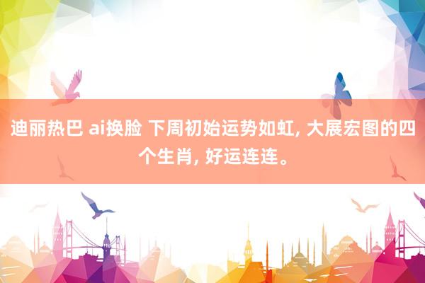 迪丽热巴 ai换脸 下周初始运势如虹， 大展宏图的四个生肖， 好运连连。