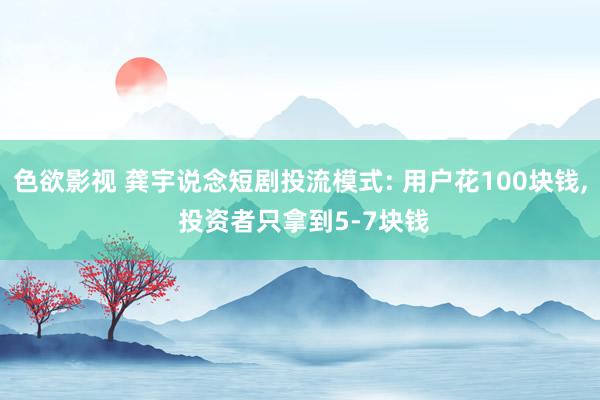 色欲影视 龚宇说念短剧投流模式: 用户花100块钱， 投资者只拿到5-7块钱