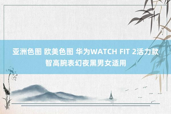 亚洲色图 欧美色图 华为WATCH FIT 2活力款智高腕表幻夜黑男女适用