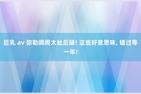 巨乳 av 弥勒阛阓太扯后腿! 这些好意思味， 错过等一年!
