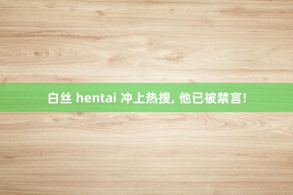 白丝 hentai 冲上热搜， 他已被禁言!
