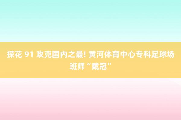 探花 91 攻克国内之最! 黄河体育中心专科足球场班师“戴冠”