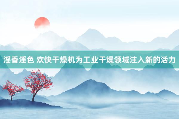 淫香淫色 欢快干燥机为工业干燥领域注入新的活力