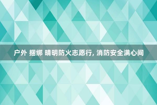 户外 捆绑 晴明防火志愿行， 消防安全满心间