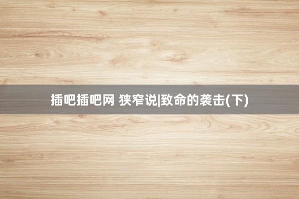 插吧插吧网 狭窄说|致命的袭击(下)
