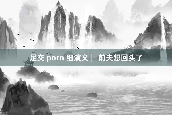 足交 porn 细演义 ▏前夫想回头了
