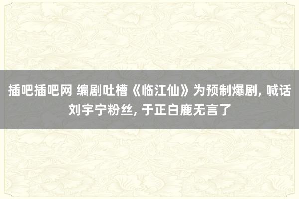 插吧插吧网 编剧吐槽《临江仙》为预制爆剧， 喊话刘宇宁粉丝， 于正白鹿无言了