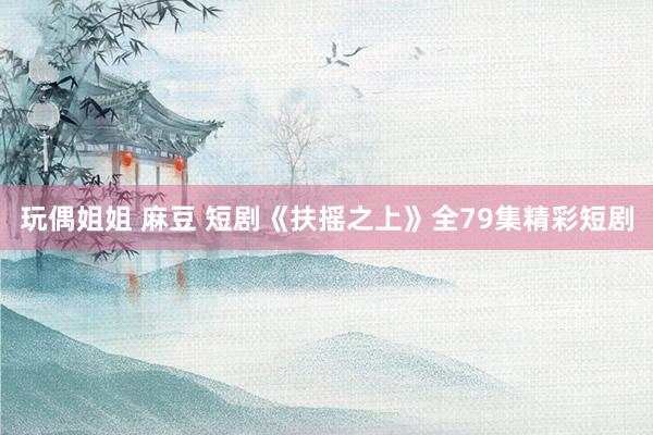 玩偶姐姐 麻豆 短剧《扶摇之上》全79集精彩短剧