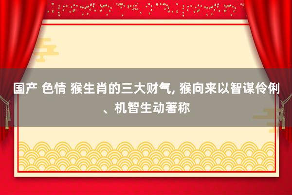 国产 色情 猴生肖的三大财气， 猴向来以智谋伶俐、机智生动著称