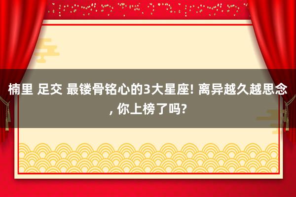 楠里 足交 最镂骨铭心的3大星座! 离异越久越思念， 你上榜了吗?