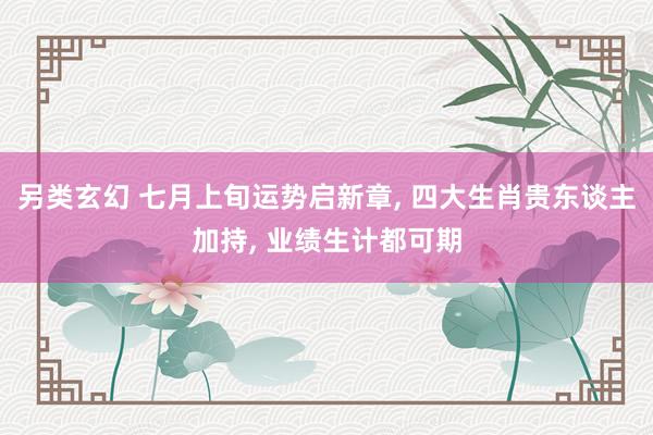 另类玄幻 七月上旬运势启新章， 四大生肖贵东谈主加持， 业绩生计都可期